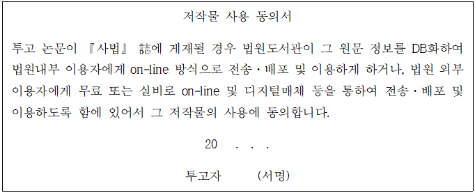 저작물 사용 동의서 투고 논문이 『사법』誌에 게재될 경우 법원도서관이 그 원문 정보를 DB화하여 법원내부 이용자에게 on-line 방식으로 전송·배포 및 이용하게 하거나, 법원 외부 이용자에게 무료 또는 실비로 on-line 및 디지털매체 등을 통하여 전송·배포 및 이용하도록 함에 있어서 그 저작물의 사용에 동의합니다. 20  . . . 투고자 (서명)
