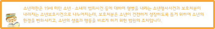 소년재판은 19세 미만 소년·소녀의 범죄사건 등에 대하여 형벌을 내리는 소년형사사건과 보호처분이 내려지는 소년보호사건으로 나누어지는데, 보호처분은 소년이 건전하게 성장하도록 돕기 위하여 소년의 환경을 변화시키고, 소년의 성품과 행동을 바르게 하기 위한 법원의 조치입니다.