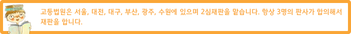 고등법원은 서울, 대전, 대구, 부산, 광주에 있으며 2심재판을 맡습니다. 항상 3명의 판사가 합의해서 재판을 합니다.